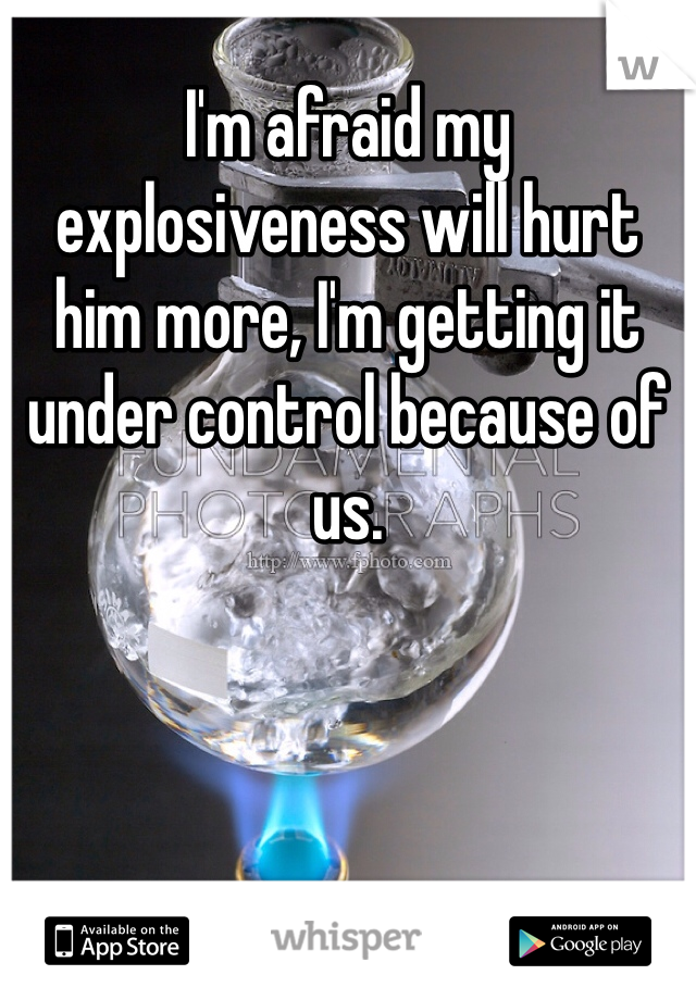 I'm afraid my explosiveness will hurt him more, I'm getting it under control because of us.