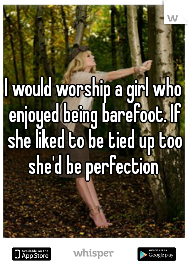 I would worship a girl who enjoyed being barefoot. If she liked to be tied up too she'd be perfection 