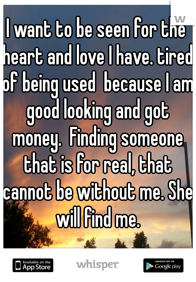 I want to be seen for the heart and love I have. tired of being used  because I am good looking and got money.  Finding someone that is for real, that cannot be without me. She will find me.