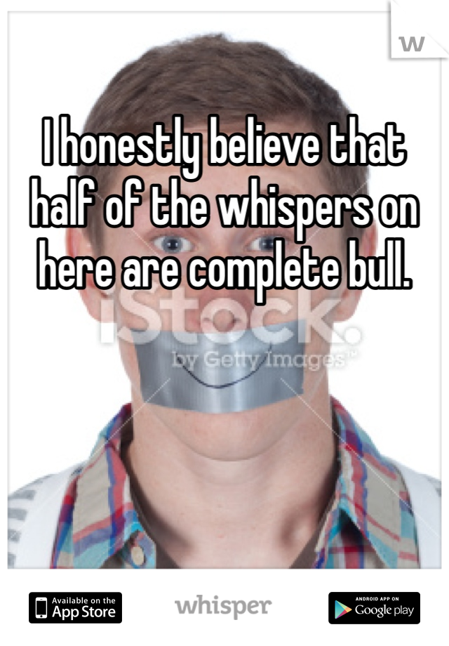I honestly believe that half of the whispers on here are complete bull.