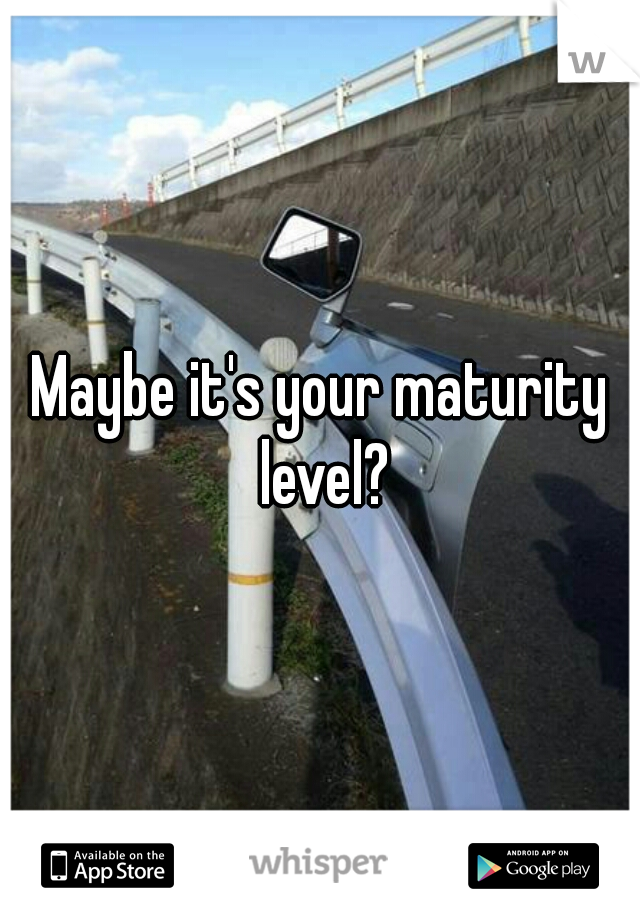 Maybe it's your maturity level?