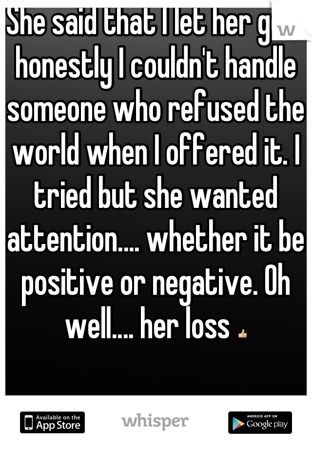 She said that I let her go.... honestly I couldn't handle someone who refused the world when I offered it. I tried but she wanted attention.... whether it be positive or negative. Oh well.... her loss 👍