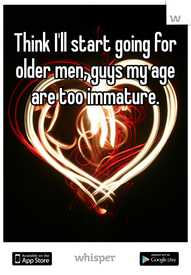 Think I'll start going for older men, guys my age are too immature. 