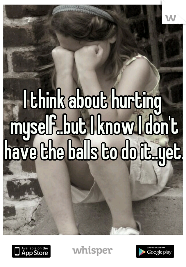 I think about hurting myself..but I know I don't have the balls to do it..yet.