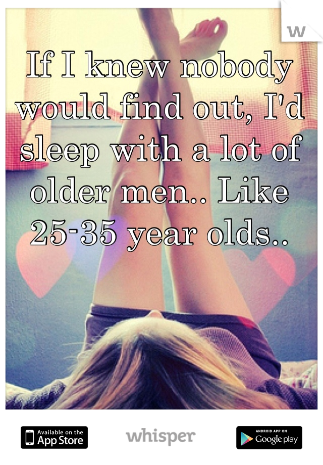 If I knew nobody would find out, I'd sleep with a lot of older men.. Like 25-35 year olds.. 