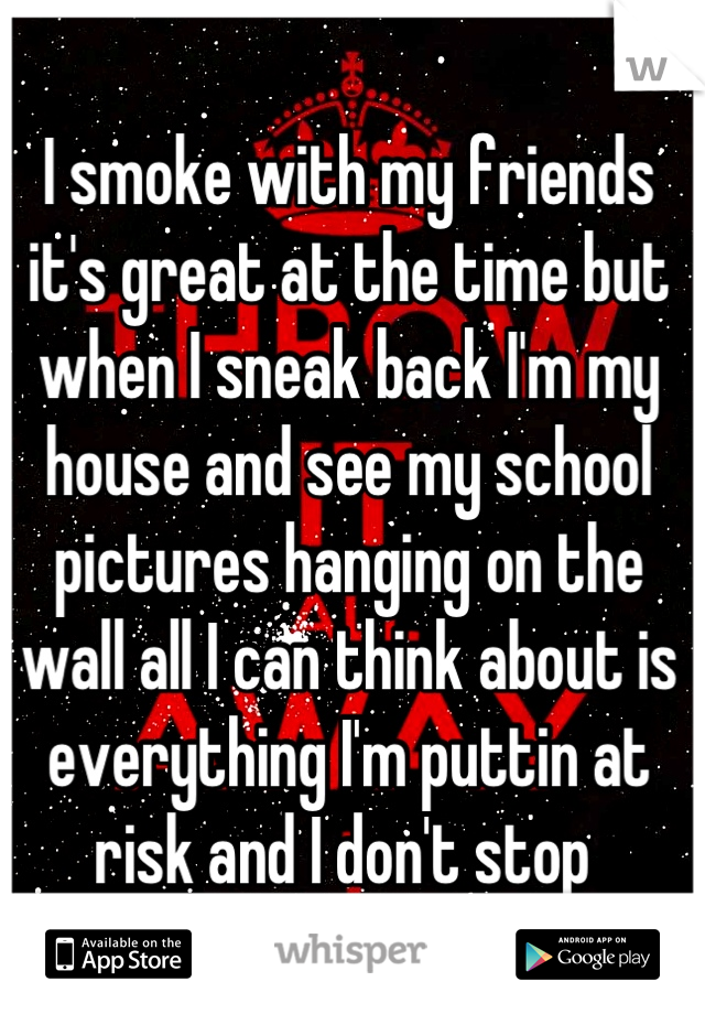 I smoke with my friends it's great at the time but when I sneak back I'm my house and see my school pictures hanging on the wall all I can think about is everything I'm puttin at risk and I don't stop 