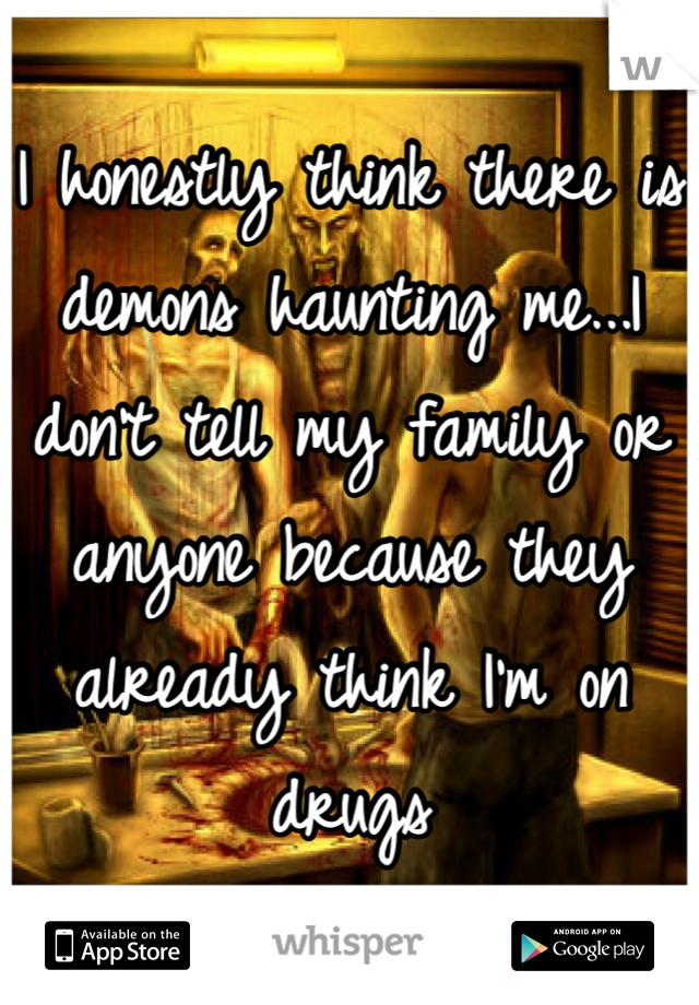 I honestly think there is demons haunting me...I don't tell my family or anyone because they already think I'm on drugs 
