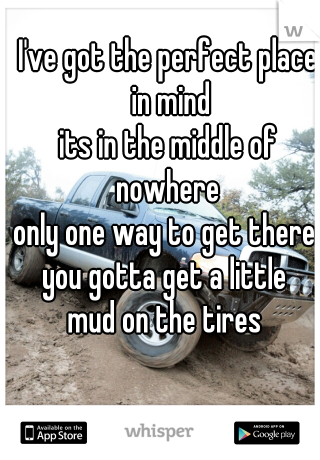 I've got the perfect place in mind
its in the middle of nowhere 
only one way to get there 
you gotta get a little 
mud on the tires 