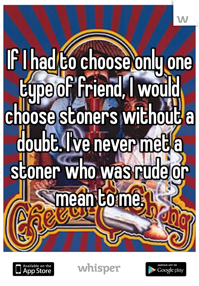 If I had to choose only one type of friend, I would choose stoners without a doubt. I've never met a stoner who was rude or mean to me.
