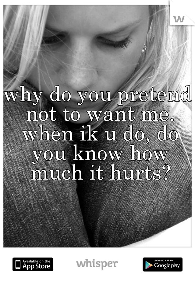 why do you pretend not to want me. when ik u do, do you know how much it hurts?