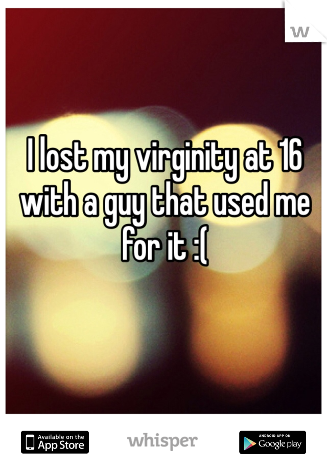 I lost my virginity at 16 with a guy that used me for it :( 