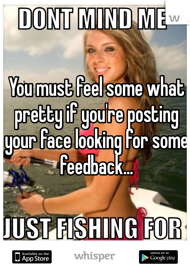 You must feel some what pretty if you're posting your face looking for some feedback...