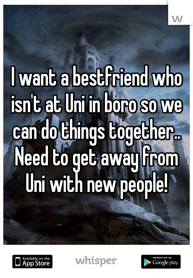 I want a bestfriend who isn't at Uni in boro so we can do things together.. Need to get away from Uni with new people! 