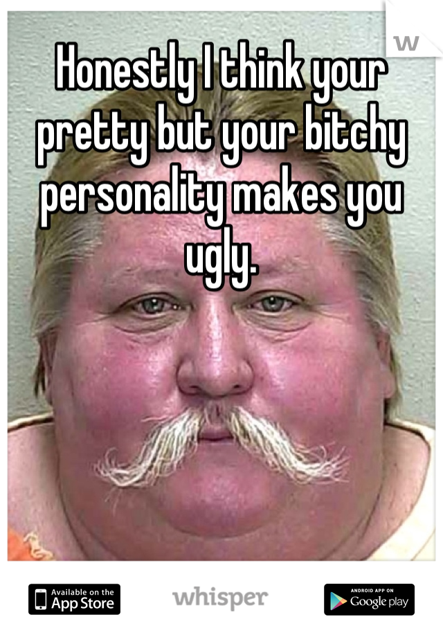 Honestly I think your pretty but your bitchy personality makes you ugly.