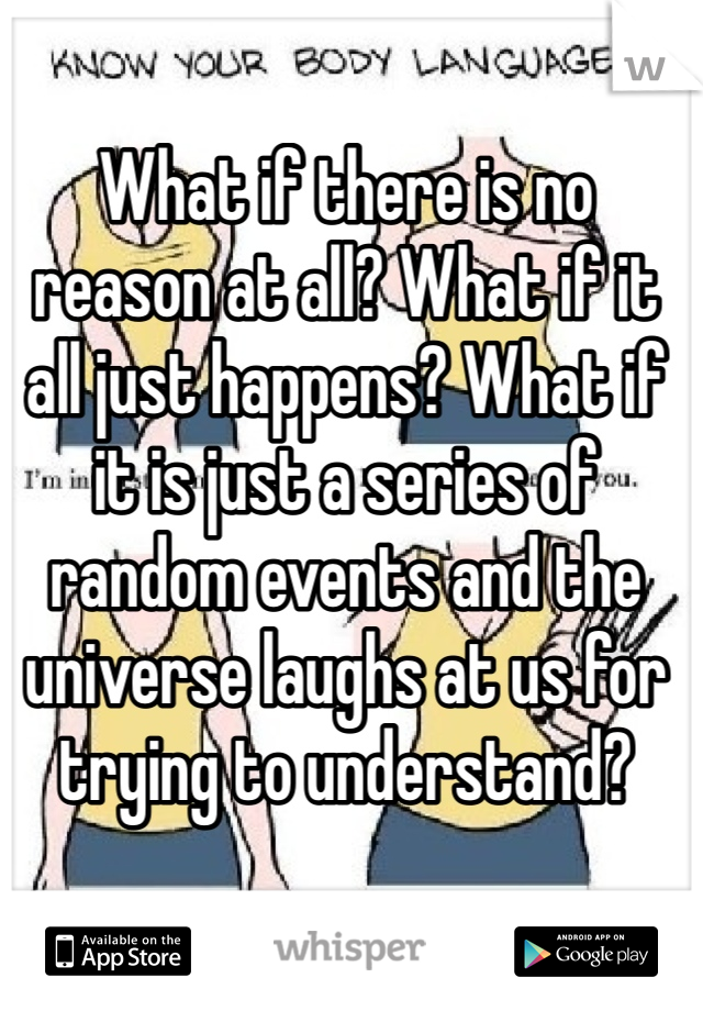 What if there is no reason at all? What if it all just happens? What if it is just a series of random events and the universe laughs at us for trying to understand?