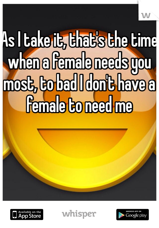 As I take it, that's the time when a female needs you most, to bad I don't have a female to need me 