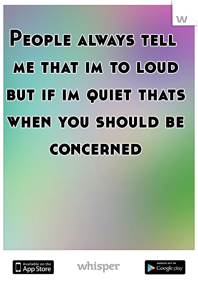 People always tell me that im to loud but if im quiet thats when you should be concerned