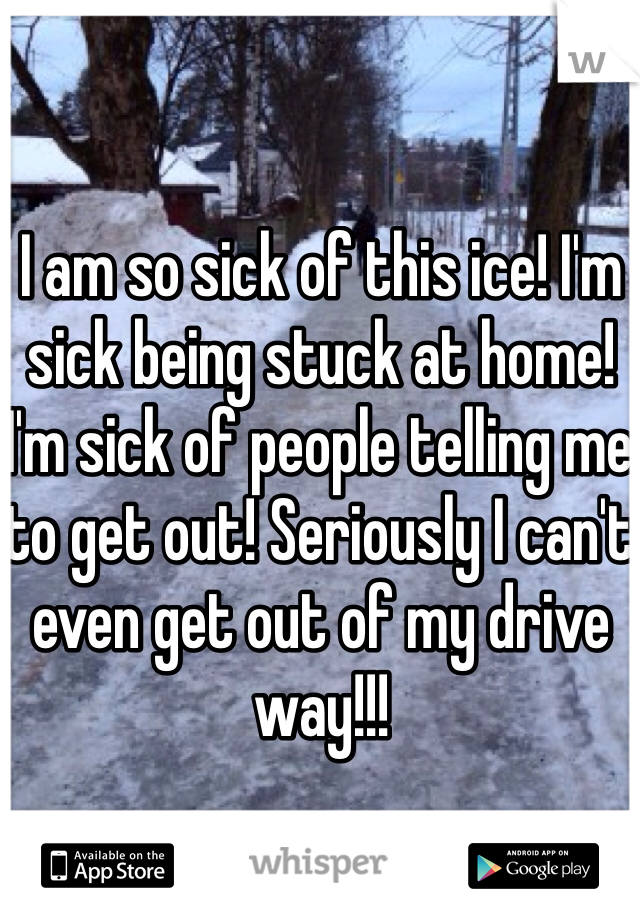 I am so sick of this ice! I'm sick being stuck at home! I'm sick of people telling me to get out! Seriously I can't even get out of my drive way!!! 