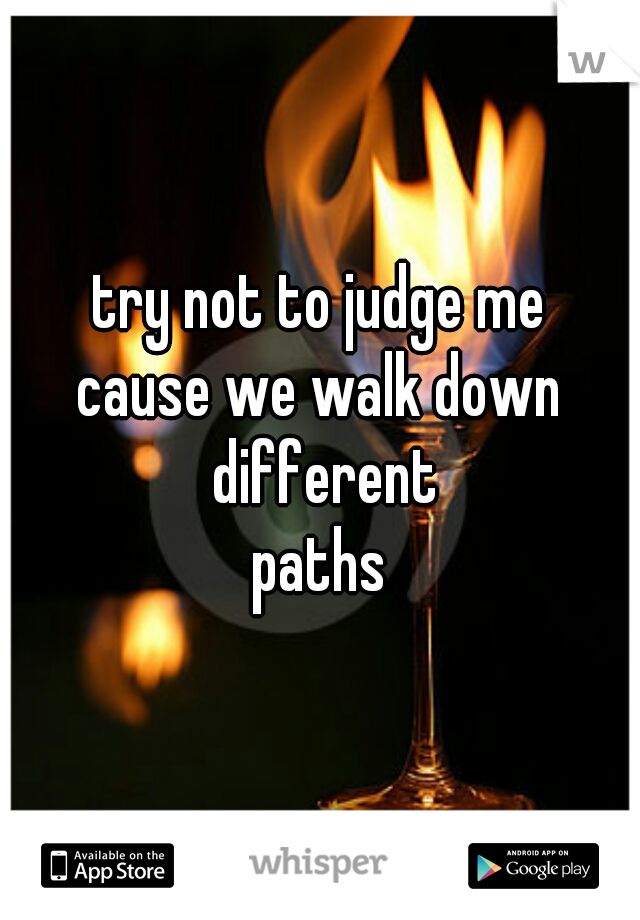 try not to judge me
cause we walk down different
paths