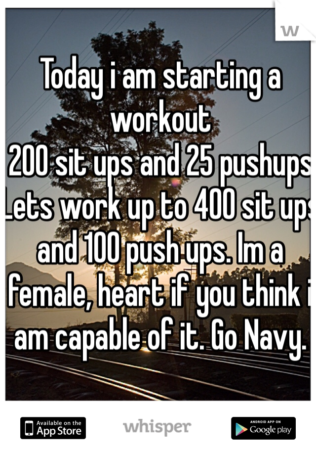 Today i am starting a workout
200 sit ups and 25 pushups
Lets work up to 400 sit ups and 100 push ups. Im a female, heart if you think i am capable of it. Go Navy. 
