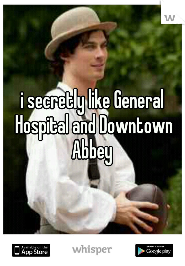 i secretly like General Hospital and Downtown Abbey 