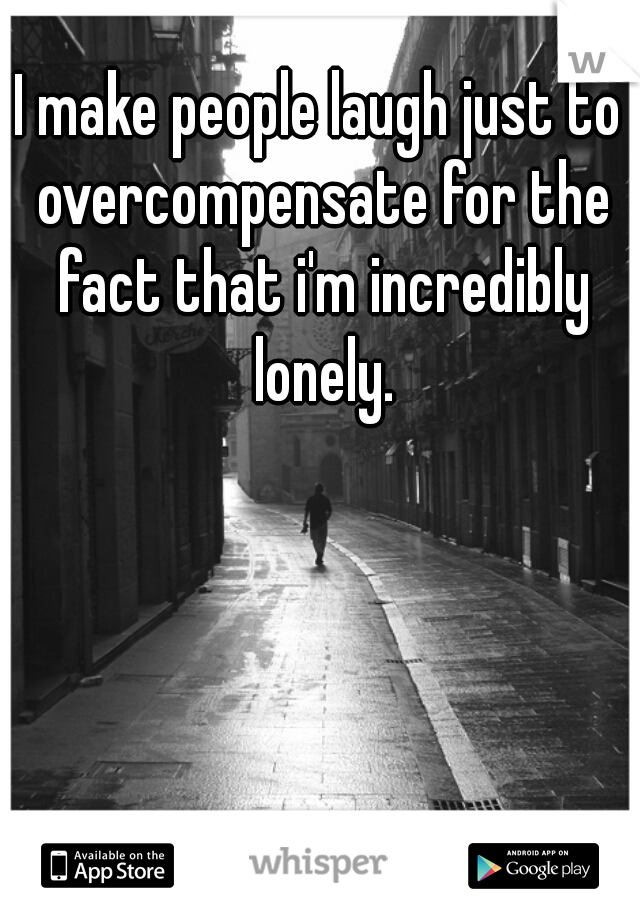 I make people laugh just to overcompensate for the fact that i'm incredibly lonely.