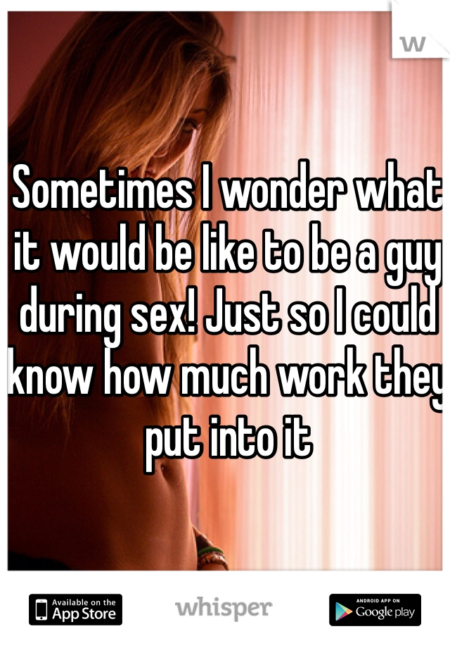 Sometimes I wonder what it would be like to be a guy during sex! Just so I could know how much work they put into it