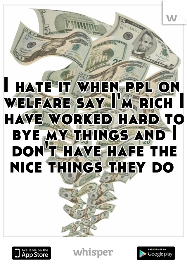 I hate it when ppl on welfare say I'm rich I have worked hard to bye my things and I don't have hafe the nice things they do 