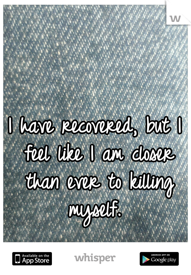 I have recovered, but I feel like I am closer than ever to killing myself. 