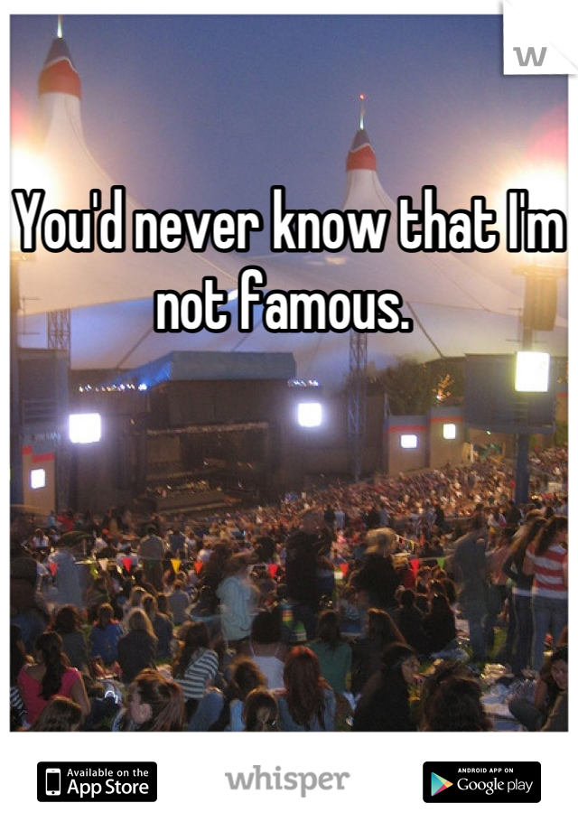 You'd never know that I'm not famous. 
