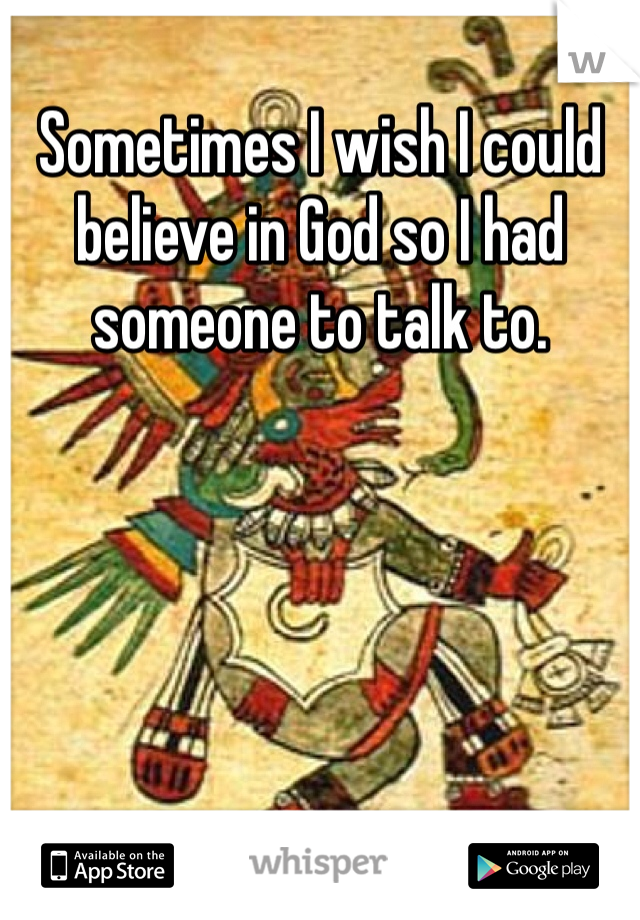 Sometimes I wish I could believe in God so I had someone to talk to. 