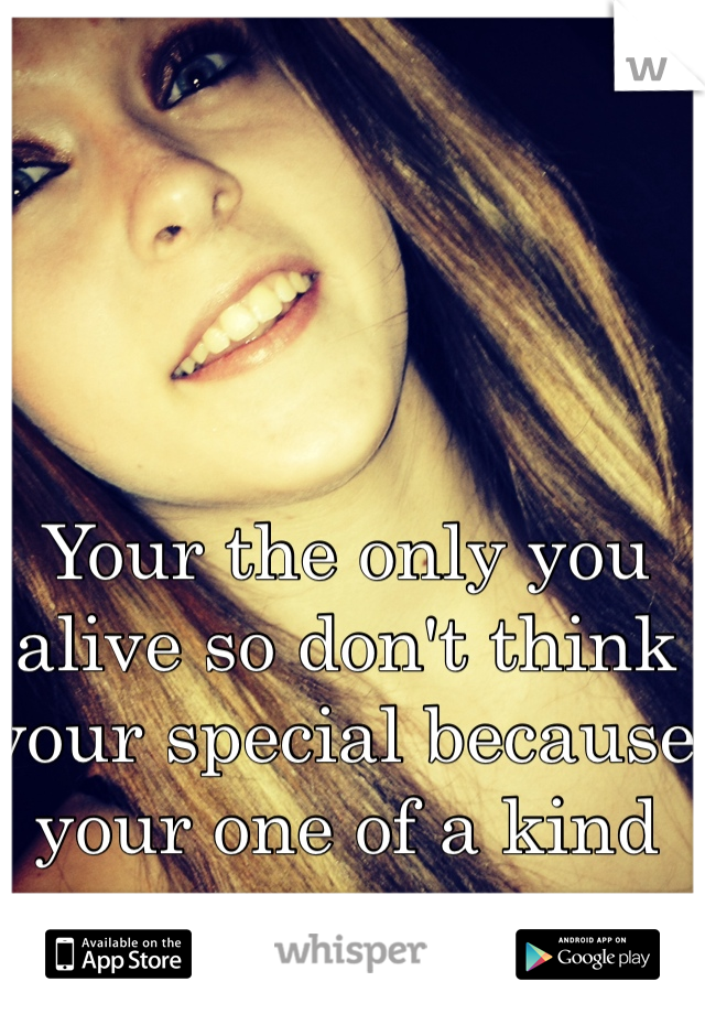 Your the only you alive so don't think your special because your one of a kind 