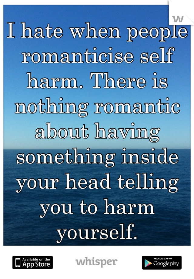 I hate when people romanticise self harm. There is nothing romantic about having something inside your head telling you to harm yourself.    