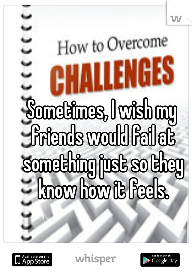 Sometimes, I wish my friends would fail at something just so they know how it feels.