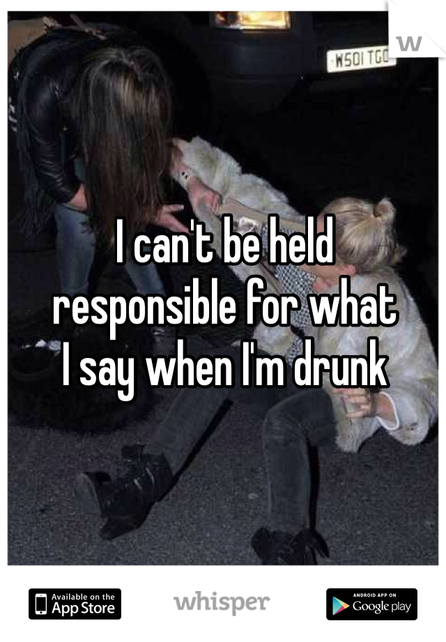 I can't be held 
responsible for what 
I say when I'm drunk 