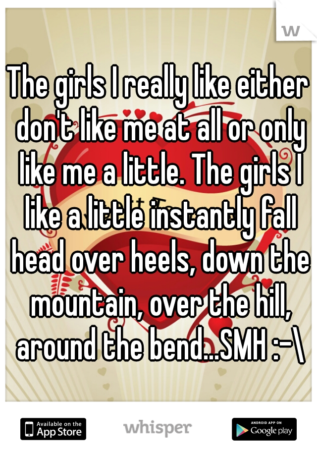The girls I really like either don't like me at all or only like me a little. The girls I like a little instantly fall head over heels, down the mountain, over the hill, around the bend...SMH :-\