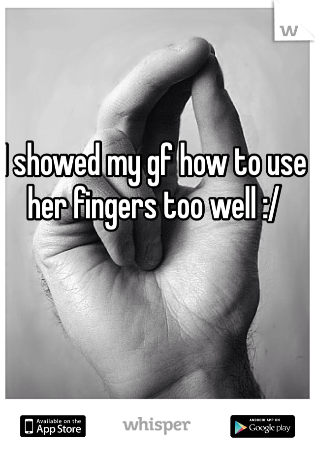 I showed my gf how to use her fingers too well :/
