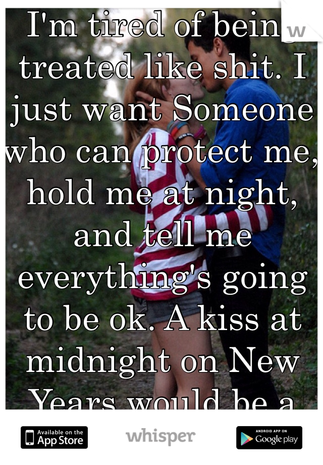I'm tired of being treated like shit. I just want Someone who can protect me, hold me at night, and tell me everything's going to be ok. A kiss at midnight on New Years would be a plus too. Hehe