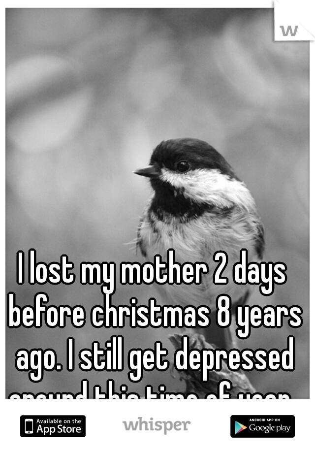 I lost my mother 2 days before christmas 8 years ago. I still get depressed around this time of year. 