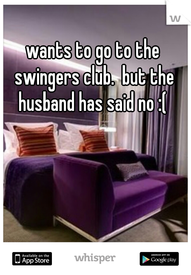 wants to go to the swingers club.  but the husband has said no :( 