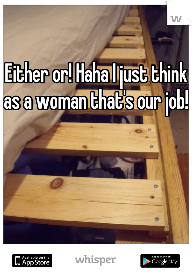 Either or! Haha I just think as a woman that's our job!
