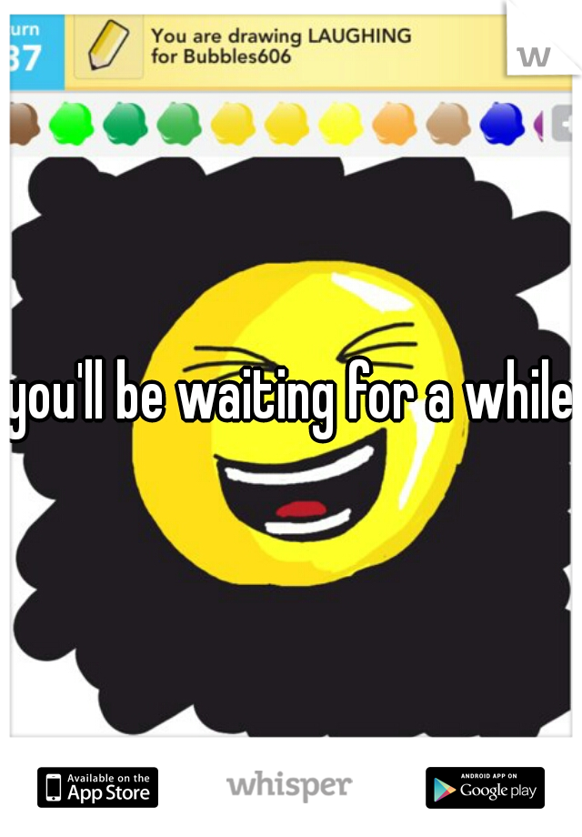 you'll be waiting for a while