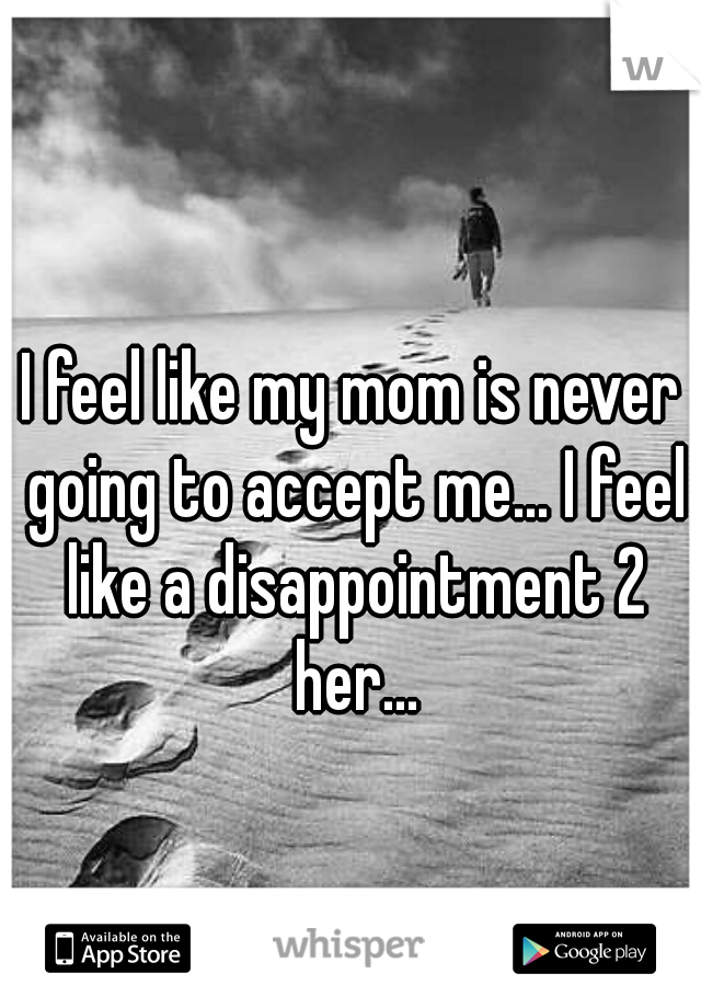 I feel like my mom is never going to accept me... I feel like a disappointment 2 her...