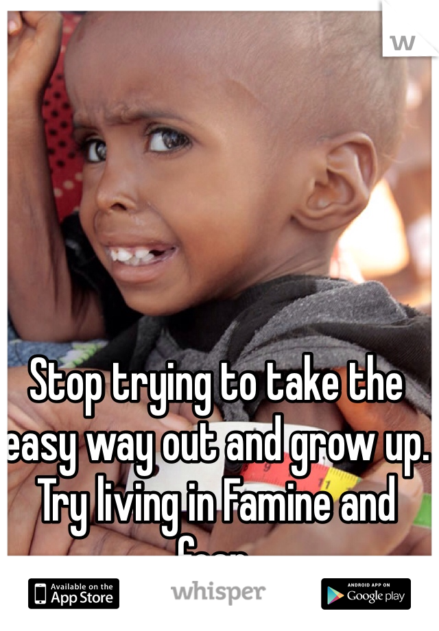 Stop trying to take the easy way out and grow up.  Try living in Famine and fear.   