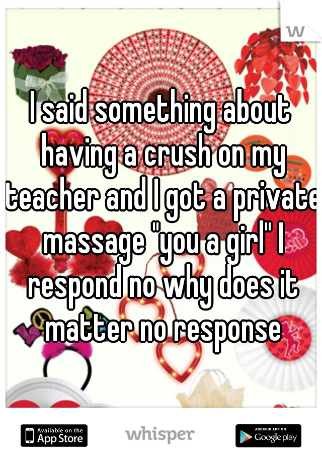 I said something about having a crush on my teacher and I got a private massage "you a girl" I respond no why does it matter no response