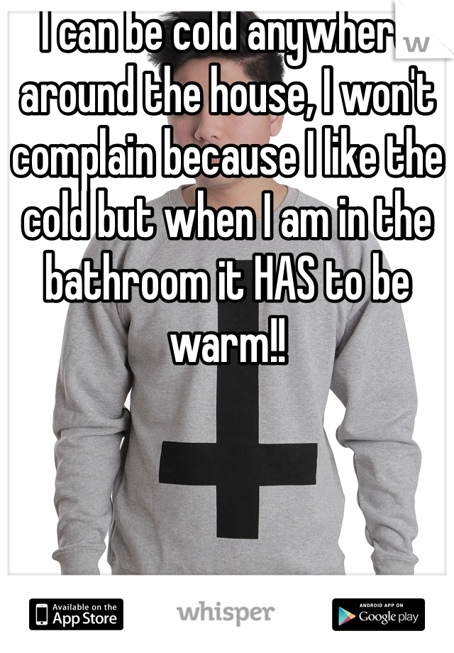 I can be cold anywhere around the house, I won't complain because I like the cold but when I am in the bathroom it HAS to be warm!!