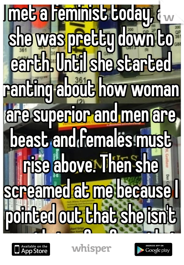 I met a feminist today, and she was pretty down to earth. Until she started ranting about how woman are superior and men are beast and females must rise above. Then she screamed at me because I pointed out that she isn't exactly too far from that either.