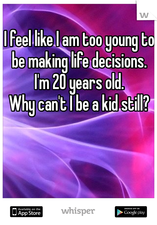 I feel like I am too young to be making life decisions. 
I'm 20 years old.
Why can't I be a kid still?
