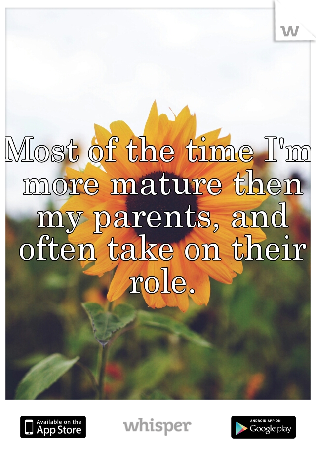 Most of the time I'm more mature then my parents, and often take on their role.
