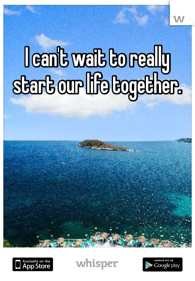 I can't wait to really start our life together. 